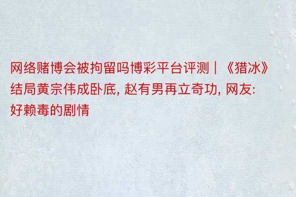 网络赌博会被拘留吗博彩平台评测 | 《猎冰》结局黄宗伟成卧底, 赵有男再立奇功, 网友: 好赖毒的剧情