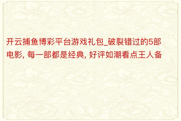 开云捕鱼博彩平台游戏礼包_破裂错过的5部电影, 每一部都是经典, 好评如潮看点王人备