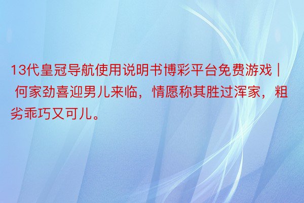 13代皇冠导航使用说明书博彩平台免费游戏 | 何家劲喜迎男儿来临，情愿称其胜过浑家，粗劣乖巧又可儿。