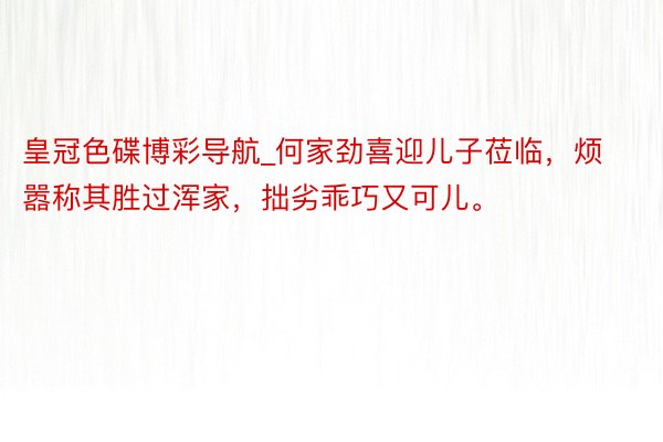 皇冠色碟博彩导航_何家劲喜迎儿子莅临，烦嚣称其胜过浑家，拙劣乖巧又可儿。