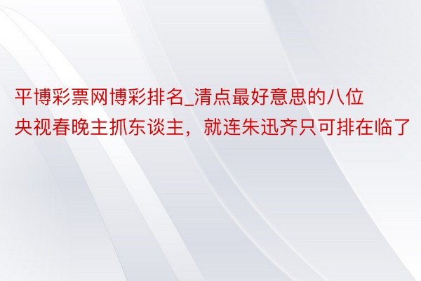 平博彩票网博彩排名_清点最好意思的八位央视春晚主抓东谈主，就连朱迅齐只可排在临了