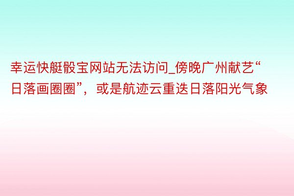 幸运快艇骰宝网站无法访问_傍晚广州献艺“日落画圈圈”，或是航迹云重迭日落阳光气象