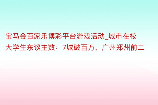 宝马会百家乐博彩平台游戏活动_城市在校大学生东谈主数：7城破百万，广州郑州前二