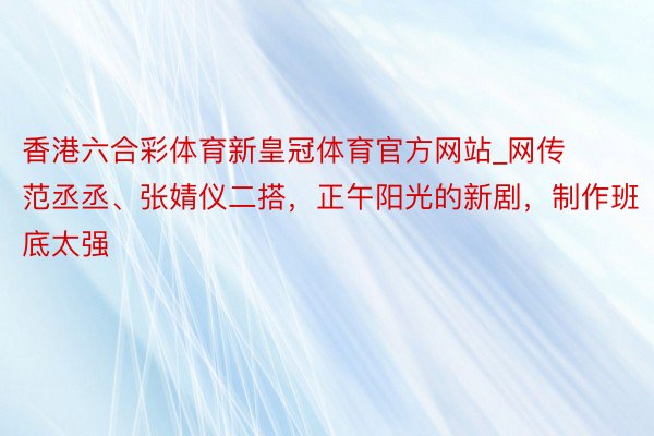 香港六合彩体育新皇冠体育官方网站_网传范丞丞、张婧仪二搭，正午阳光的新剧，制作班底太强