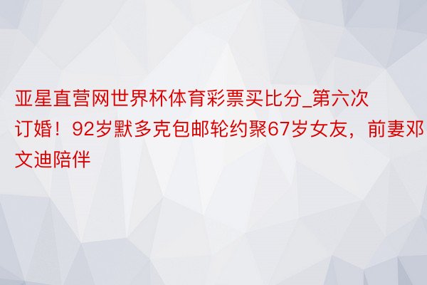 亚星直营网世界杯体育彩票买比分_第六次订婚！92岁默多克包邮轮约聚67岁女友，前妻邓文迪陪伴