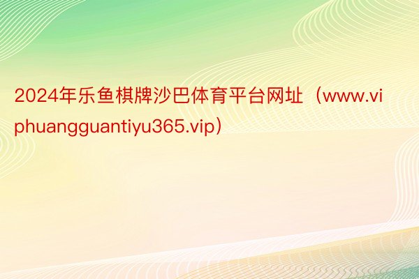 2024年乐鱼棋牌沙巴体育平台网址（www.viphuangguantiyu365.vip）