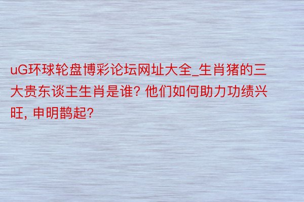 uG环球轮盘博彩论坛网址大全_生肖猪的三大贵东谈主生肖是谁? 他们如何助力功绩兴旺, 申明鹊起?