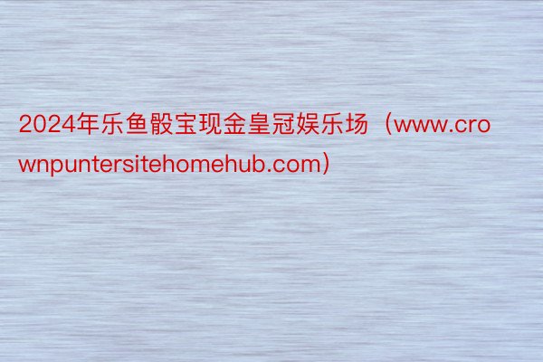 2024年乐鱼骰宝现金皇冠娱乐场（www.crownpuntersitehomehub.com）