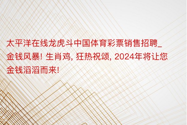 太平洋在线龙虎斗中国体育彩票销售招聘_金钱风暴! 生肖鸡, 狂热祝颂, 2024年将让您金钱滔滔而来!