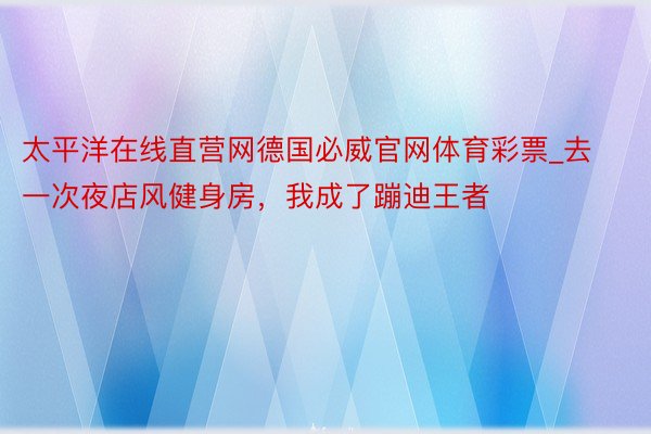 太平洋在线直营网德国必威官网体育彩票_去一次夜店风健身房，我成了蹦迪王者