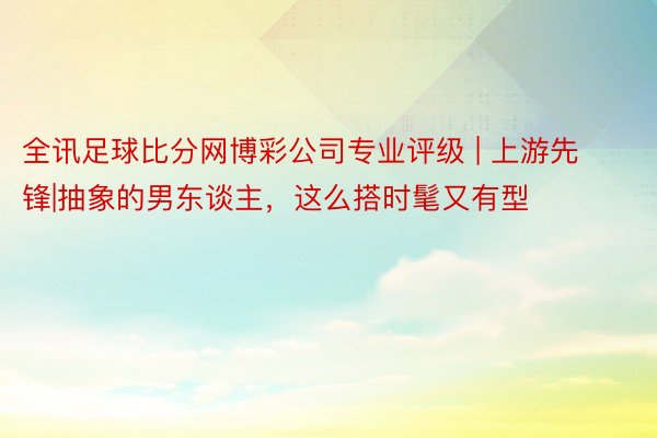 全讯足球比分网博彩公司专业评级 | 上游先锋|抽象的男东谈主，这么搭时髦又有型