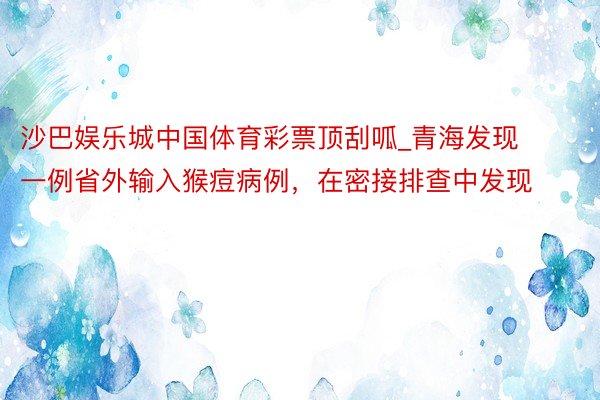 沙巴娱乐城中国体育彩票顶刮呱_青海发现一例省外输入猴痘病例，在密接排查中发现