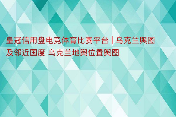 皇冠信用盘电竞体育比赛平台 | 乌克兰舆图及邻近国度 乌克兰地舆位置舆图