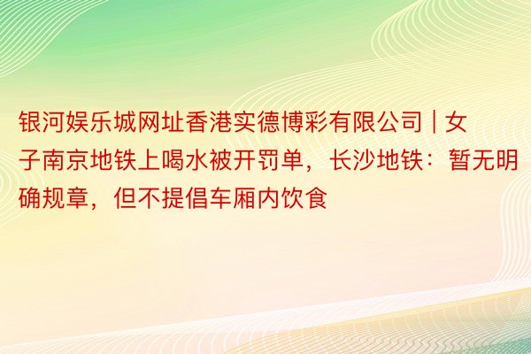 银河娱乐城网址香港实德博彩有限公司 | 女子南京地铁上喝水被开罚单，长沙地铁：暂无明确规章，但不提倡车厢内饮食