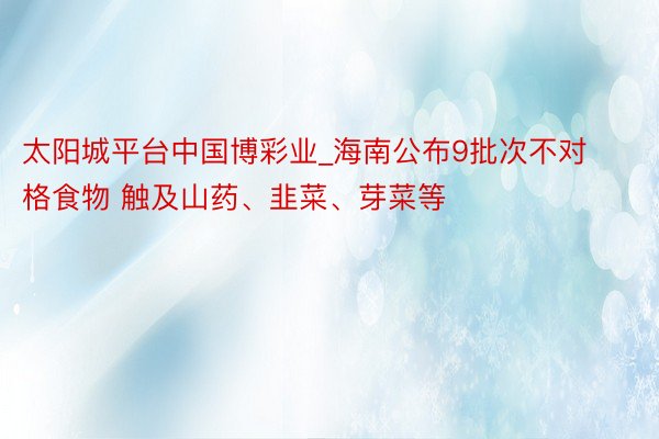 太阳城平台中国博彩业_海南公布9批次不对格食物 触及山药、韭菜、芽菜等