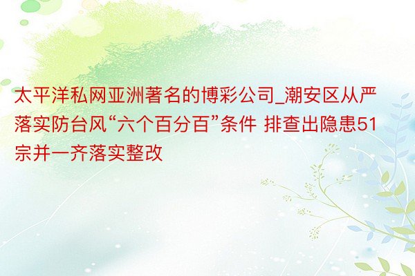 太平洋私网亚洲著名的博彩公司_潮安区从严落实防台风“六个百分百”条件 排查出隐患51宗并一齐落实整改