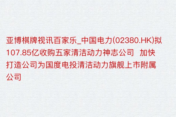 亚博棋牌视讯百家乐_中国电力(02380.HK)拟107.85亿收购五家清洁动力神志公司  加快打造公司为国度电投清洁动力旗舰上市附属公司