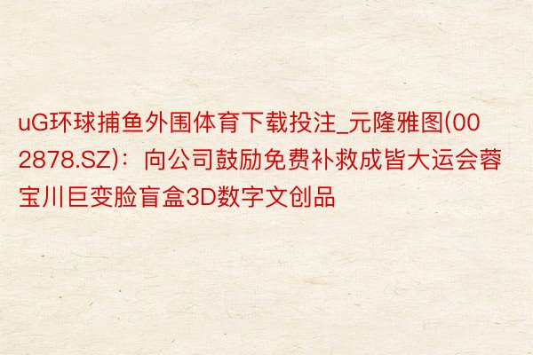 uG环球捕鱼外围体育下载投注_元隆雅图(002878.SZ)：向公司鼓励免费补救成皆大运会蓉宝川巨变脸盲盒3D数字文创品