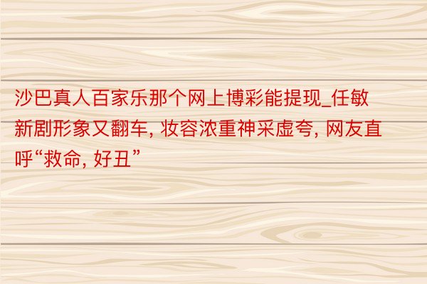 沙巴真人百家乐那个网上博彩能提现_任敏新剧形象又翻车, 妆容浓重神采虚夸, 网友直呼“救命, 好丑”