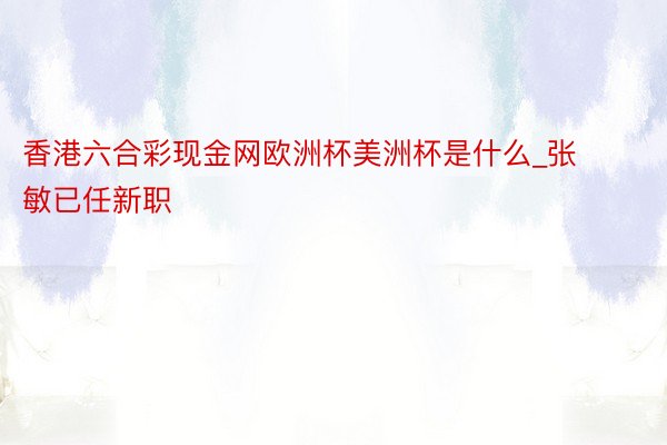 香港六合彩现金网欧洲杯美洲杯是什么_张敏已任新职