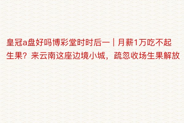 皇冠a盘好吗博彩堂时时后一 | 月薪1万吃不起生果？来云南这座边境小城，疏忽收场生果解放