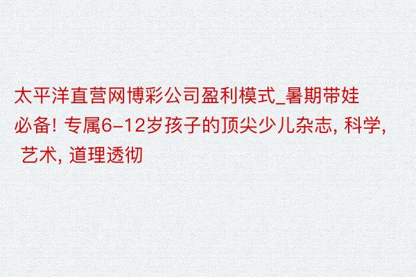 太平洋直营网博彩公司盈利模式_暑期带娃必备! 专属6-12岁孩子的顶尖少儿杂志， 科学， 艺术， 道理透彻