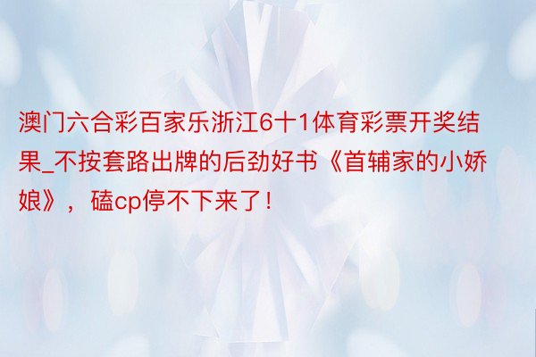 澳门六合彩百家乐浙江6十1体育彩票开奖结果_不按套路出牌的后劲好书《首辅家的小娇娘》，磕cp停不下来了！