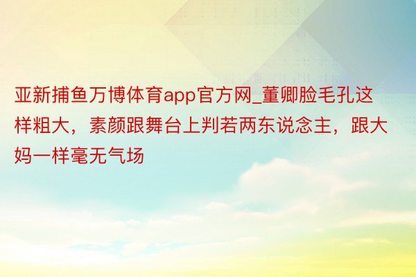 亚新捕鱼万博体育app官方网_董卿脸毛孔这样粗大，素颜跟舞台上判若两东说念主，跟大妈一样毫无气场