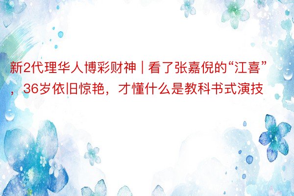 新2代理华人博彩财神 | 看了张嘉倪的“江喜”，36岁依旧惊艳，才懂什么是教科书式演技