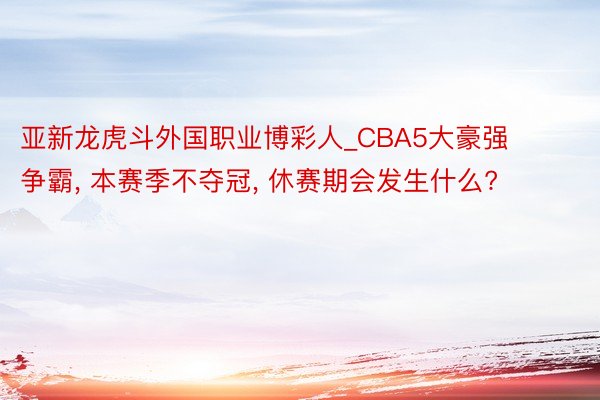 亚新龙虎斗外国职业博彩人_CBA5大豪强争霸， 本赛季不夺冠， 休赛期会发生什么?