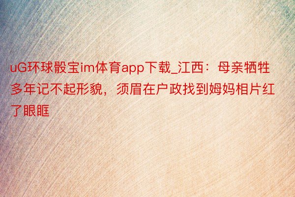 uG环球骰宝im体育app下载_江西：母亲牺牲多年记不起形貌，须眉在户政找到姆妈相片红了眼眶