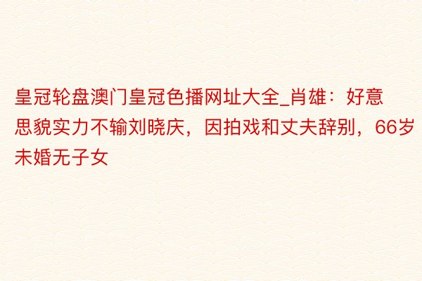 皇冠轮盘澳门皇冠色播网址大全_肖雄：好意思貌实力不输刘晓庆，因拍戏和丈夫辞别，66岁未婚无子女