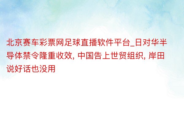 北京赛车彩票网足球直播软件平台_日对华半导体禁令隆重收效， 中国告上世贸组织， 岸田说好话也没用