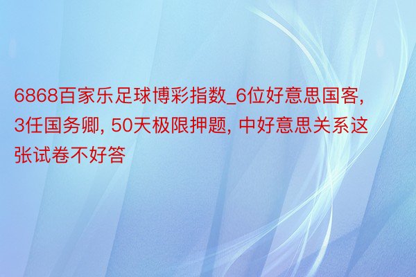 6868百家乐足球博彩指数_6位好意思国客, 3任国务卿, 50天极限押题, 中好意思关系这张试卷不好答