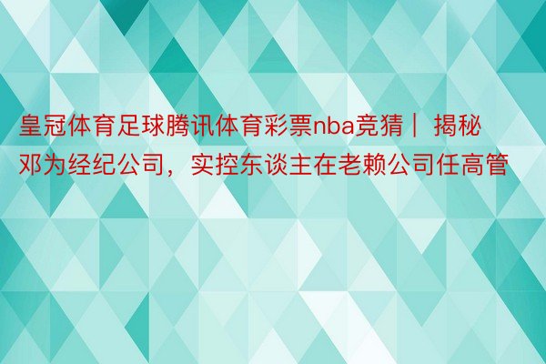 皇冠体育足球腾讯体育彩票nba竞猜 |  揭秘邓为经纪公司，实控东谈主在老赖公司任高管