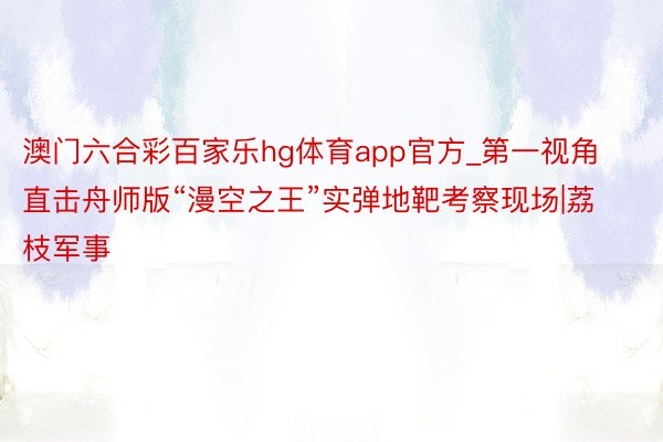 澳门六合彩百家乐hg体育app官方_第一视角直击舟师版“漫空之王”实弹地靶考察现场|荔枝军事