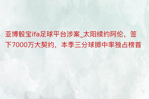 亚博骰宝ifa足球平台涉案_太阳续约阿伦，签下7000万大契约，本季三分球掷中率独占榜首