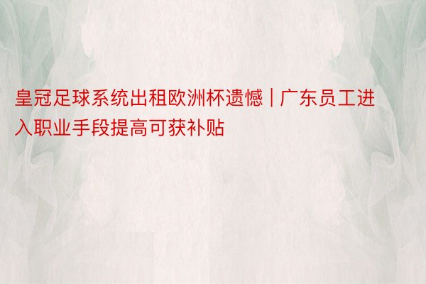 皇冠足球系统出租欧洲杯遗憾 | 广东员工进入职业手段提高可获补贴