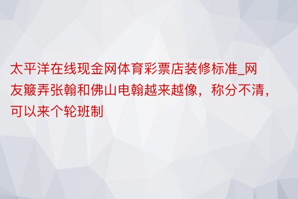 太平洋在线现金网体育彩票店装修标准_网友簸弄张翰和佛山电翰越来越像，称分不清，可以来个轮班制