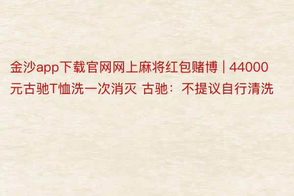 金沙app下载官网网上麻将红包赌博 | 44000元古驰T恤洗一次消灭 古驰：不提议自行清洗