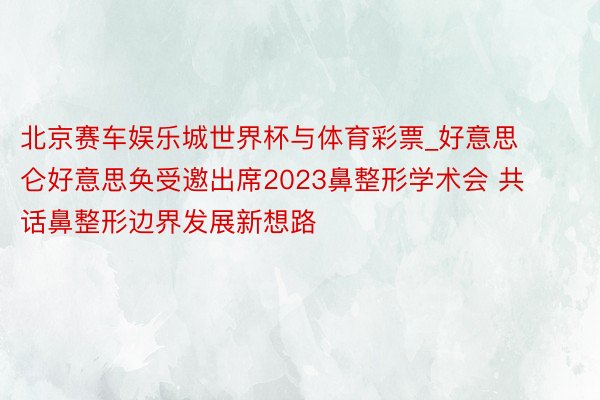 北京赛车娱乐城世界杯与体育彩票_好意思仑好意思奂受邀出席2023鼻整形学术会 共话鼻整形边界发展新想路