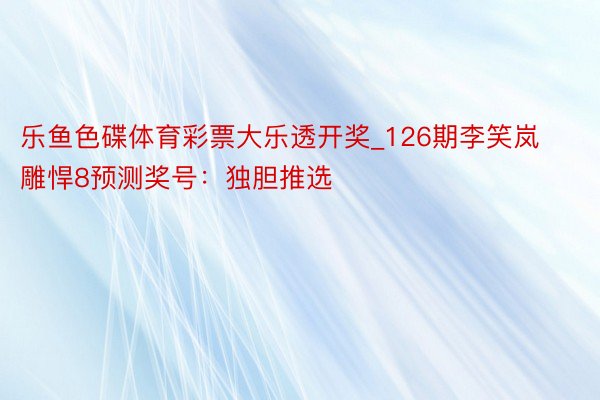 乐鱼色碟体育彩票大乐透开奖_126期李笑岚雕悍8预测奖号：独胆推选