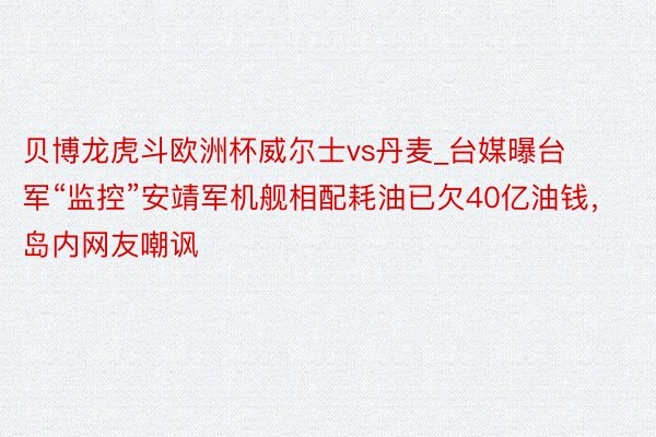 贝博龙虎斗欧洲杯威尔士vs丹麦_台媒曝台军“监控”安靖军机舰相配耗油已欠40亿油钱，岛内网友嘲讽