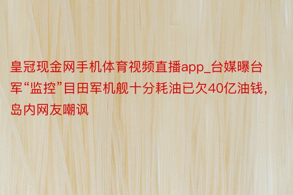 皇冠现金网手机体育视频直播app_台媒曝台军“监控”目田军机舰十分耗油已欠40亿油钱，岛内网友嘲讽