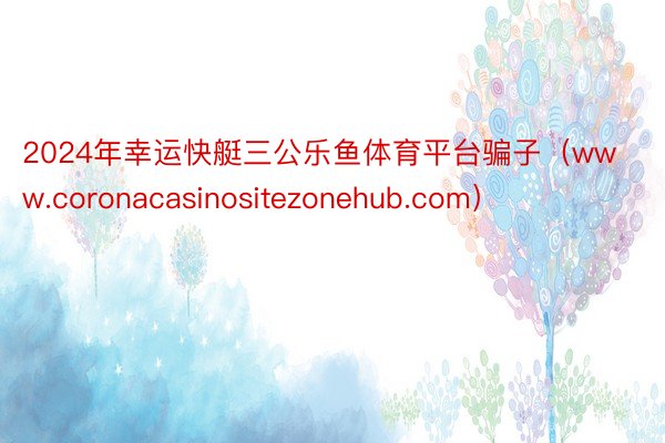 2024年幸运快艇三公乐鱼体育平台骗子（www.coronacasinositezonehub.com）