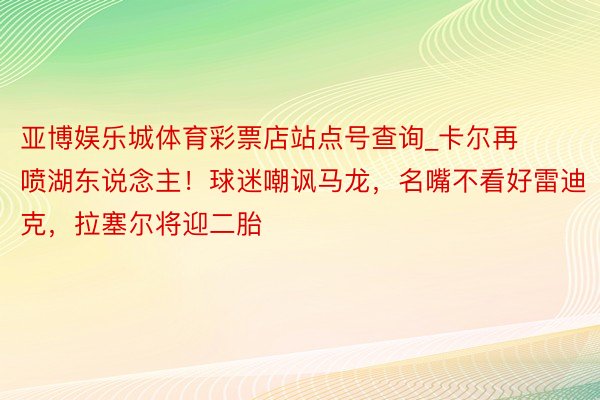 亚博娱乐城体育彩票店站点号查询_卡尔再喷湖东说念主！球迷嘲讽马龙，名嘴不看好雷迪克，拉塞尔将迎二胎