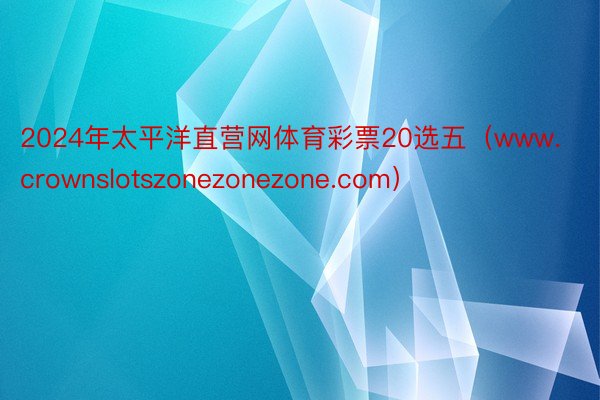 2024年太平洋直营网体育彩票20选五（www.crownslotszonezonezone.com）