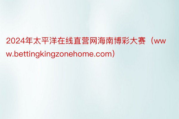 2024年太平洋在线直营网海南博彩大赛（www.bettingkingzonehome.com）