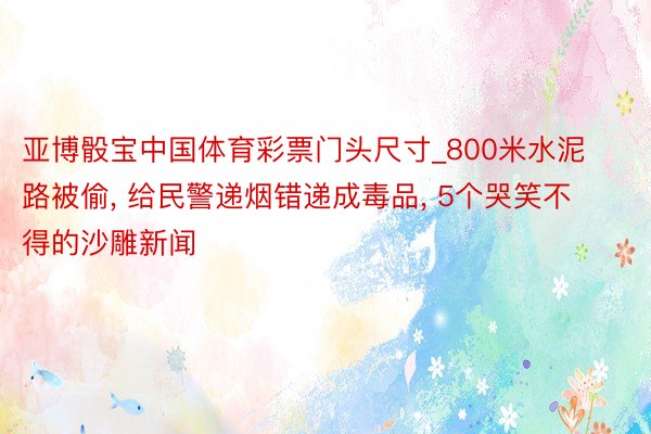 亚博骰宝中国体育彩票门头尺寸_800米水泥路被偷, 给民警递烟错递成毒品, 5个哭笑不得的沙雕新闻