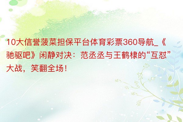 10大信誉菠菜担保平台体育彩票360导航_《驰驱吧》闲静对决：范丞丞与王鹤棣的“互怼”大战，笑翻全场！